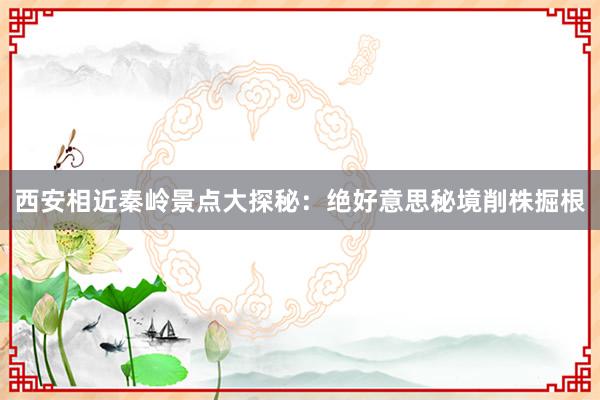 西安相近秦岭景点大探秘：绝好意思秘境削株掘根